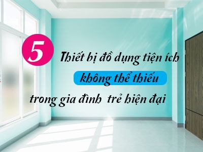 5 thiết bị đồ dùng tiện ích đa năng không thể thiếu trong gia đình trẻ hiện đại